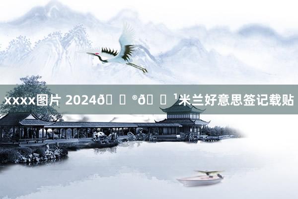 xxxx图片 2024🇮🇹米兰好意思签记载贴