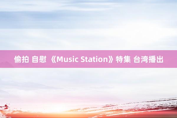 偷拍 自慰 《Music Station》特集 台湾播出