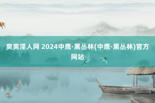 爽爽淫人网 2024中鹰·黑丛林(中鹰·黑丛林)官方网站