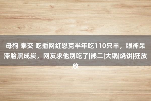 母狗 拳交 吃播网红恩克半年吃110只羊，眼神呆滞脸黑成炭，网友求他别吃了|熊二|大锅|烧饼|狂放