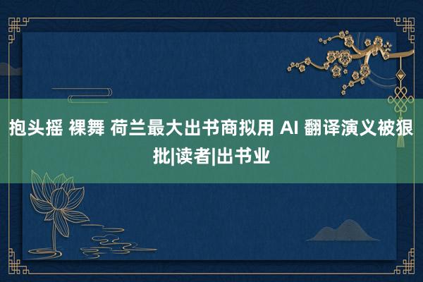 抱头摇 裸舞 荷兰最大出书商拟用 AI 翻译演义被狠批|读者|出书业