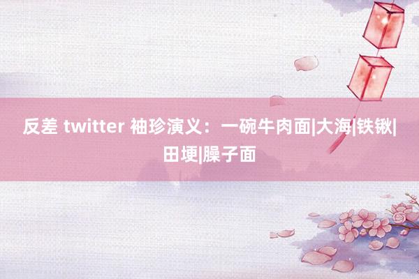 反差 twitter 袖珍演义：一碗牛肉面|大海|铁锹|田埂|臊子面