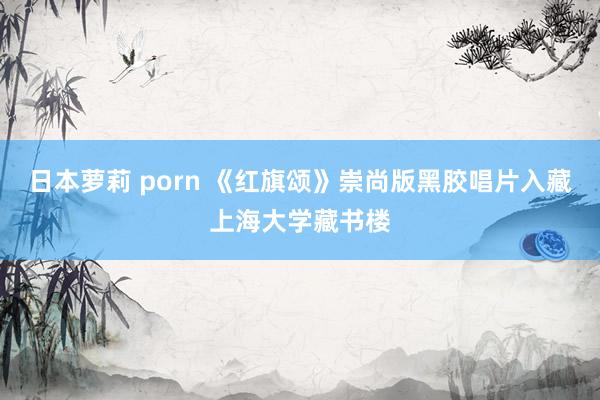 日本萝莉 porn 《红旗颂》崇尚版黑胶唱片入藏上海大学藏书楼