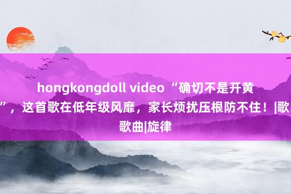 hongkongdoll video “确切不是开黄腔吗？”，这首歌在低年级风靡，家长烦扰压根防不住！|歌曲|旋律