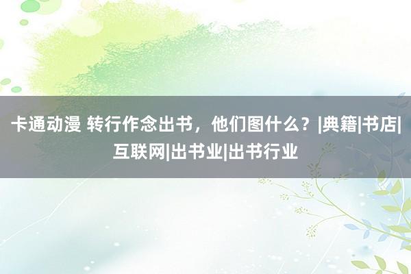 卡通动漫 转行作念出书，他们图什么？|典籍|书店|互联网|出书业|出书行业