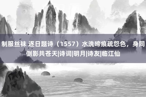 制服丝袜 逐日题诗（1557）水洗啼痕疏怨色，身同倒影共苍天|诗词|明月|诗友|临江仙