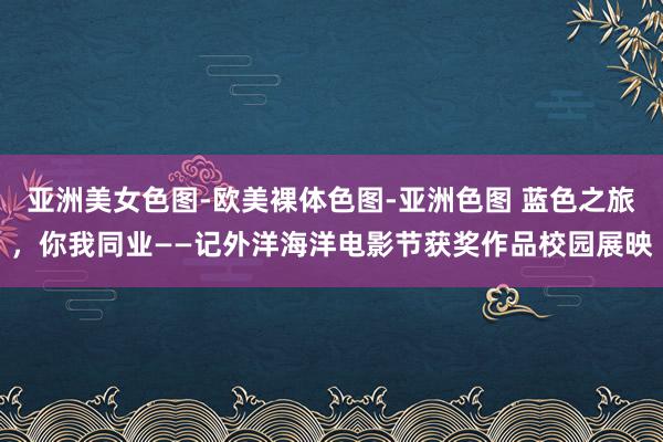 亚洲美女色图-欧美裸体色图-亚洲色图 蓝色之旅，你我同业——记外洋海洋电影节获奖作品校园展映