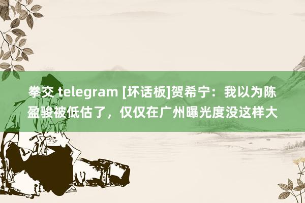 拳交 telegram [坏话板]贺希宁：我以为陈盈骏被低估了，仅仅在广州曝光度没这样大