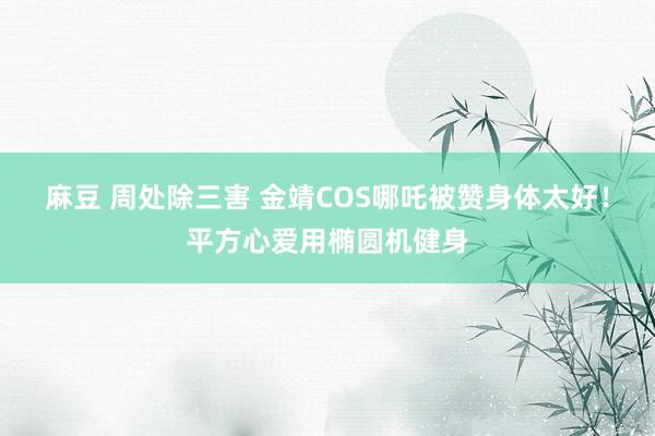 麻豆 周处除三害 金靖COS哪吒被赞身体太好！平方心爱用椭圆机健身