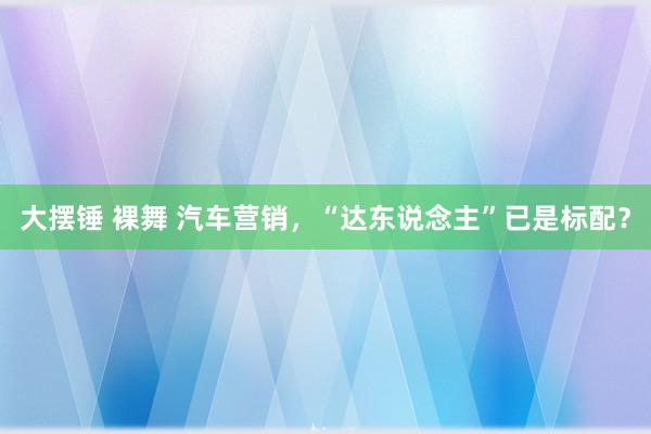 大摆锤 裸舞 汽车营销，“达东说念主”已是标配？