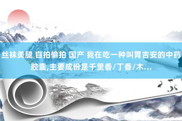 丝袜美腿 自拍偷拍 国产 我在吃一种叫胃吉安的中药胶囊，主要成份是千里香/丁香/木...