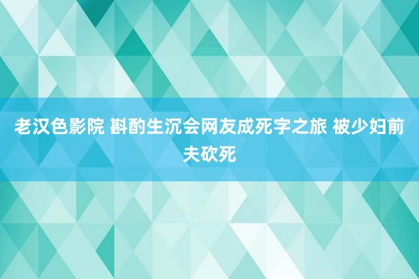 老汉色影院 斟酌生沉会网友成死字之旅 被少妇前夫砍死