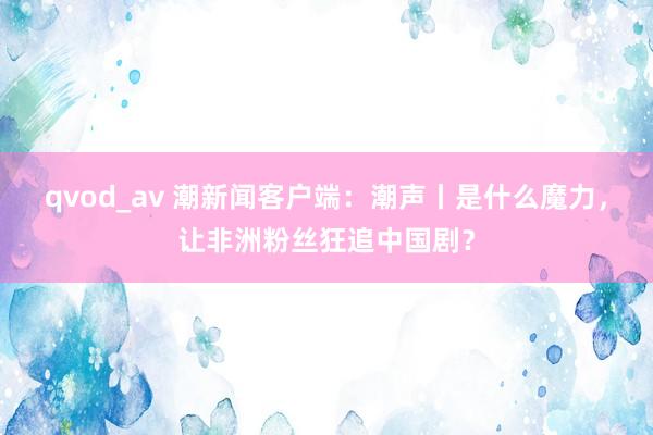 qvod_av 潮新闻客户端：潮声丨是什么魔力，让非洲粉丝狂追中国剧？