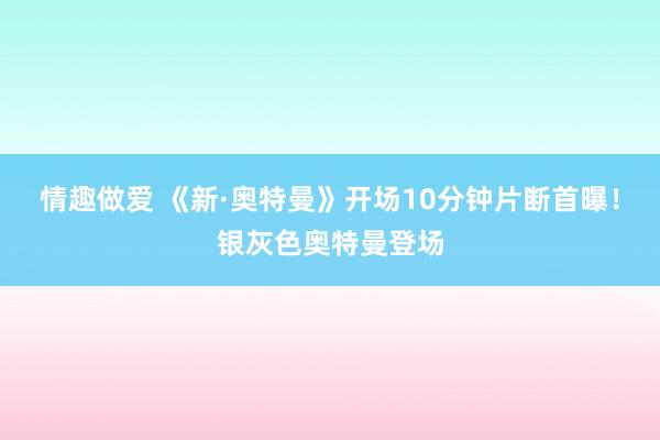 情趣做爱 《新·奥特曼》开场10分钟片断首曝！银灰色奥特曼登场