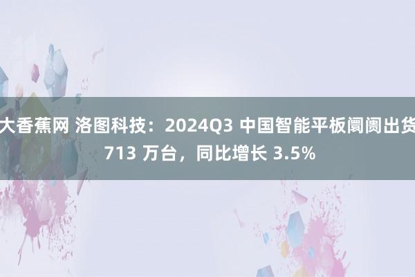 大香蕉网 洛图科技：2024Q3 中国智能平板阛阓出货 713 万台，同比增长 3.5%