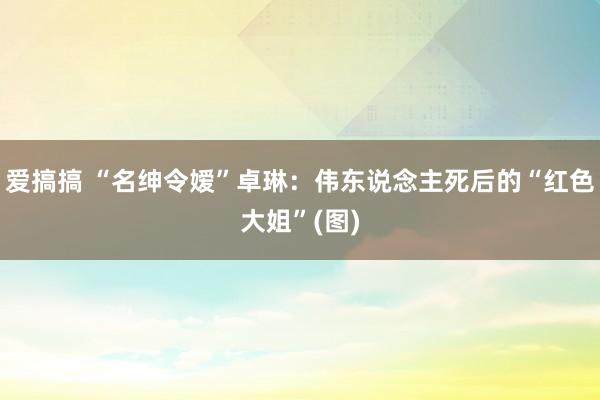 爱搞搞 “名绅令嫒”卓琳：伟东说念主死后的“红色大姐”(图)