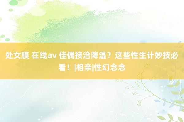 处女膜 在线av 佳偶接洽降温？这些性生计妙技必看！|相亲|性幻念念