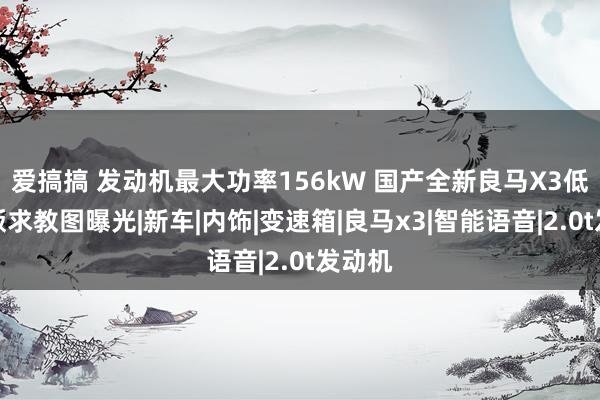 爱搞搞 发动机最大功率156kW 国产全新良马X3低功率版求教图曝光|新车|内饰|变速箱|良马x3|智能语音|2.0t发动机