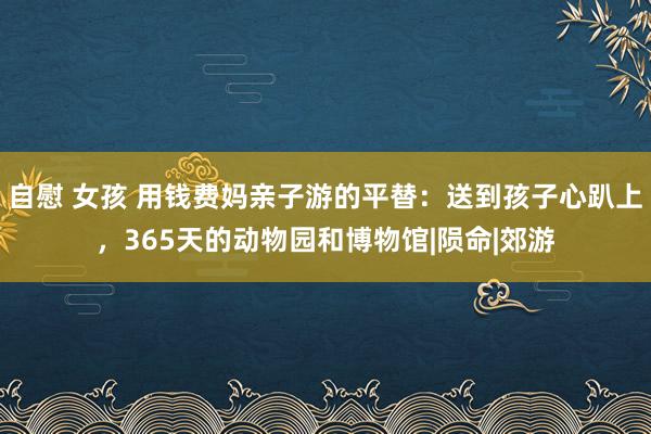 自慰 女孩 用钱费妈亲子游的平替：送到孩子心趴上，365天的动物园和博物馆|陨命|郊游