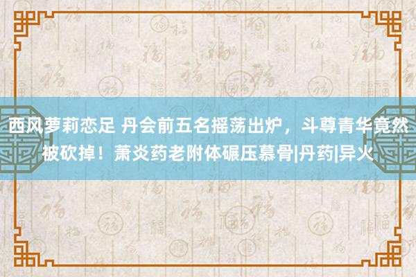 西风萝莉恋足 丹会前五名摇荡出炉，斗尊青华竟然被砍掉！萧炎药老附体碾压慕骨|丹药|异火