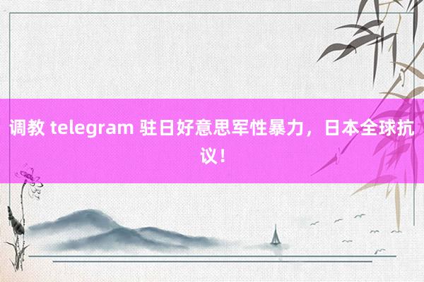 调教 telegram 驻日好意思军性暴力，日本全球抗议！