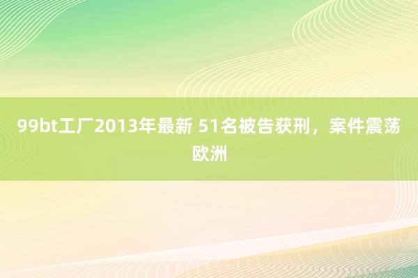 99bt工厂2013年最新 51名被告获刑，案件震荡欧洲