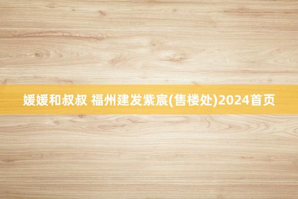 媛媛和叔叔 福州建发紫宸(售楼处)2024首页