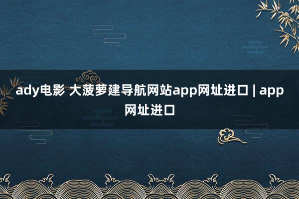 ady电影 大菠萝建导航网站app网址进口 | app网址进口